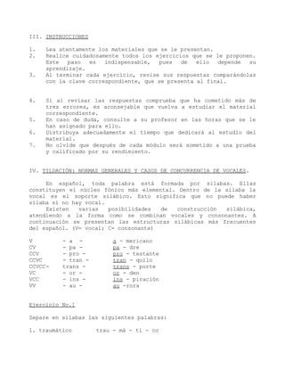III. INSTRUCCIONES

1.   Lea atentamente los materiales que se le presentan.
2.   Realice cuidadosamente todos los ejercicios que se le proponen.
     Este   paso  es   indispensable,   pues  de   ello  depende  su
     aprendizaje.
3.   Al terminar cada ejercicio, revise sus respuestas comparándolas
     con la clave correspondiente, que se presenta al final.


4.   Si al revisar las respuestas comprueba que ha cometido más de
     tres errores, es aconsejable que vuelva a estudiar el material
     correspondiente.
5.   En caso de duda, consulte a su profesor en las horas que se le
     han asignado para ello.
6.   Distribuya adecuadamente el tiempo que dedicará al estudio del
     material.
7.   No olvide que después de cada módulo será sometido a una prueba
     y calificado por su rendimiento.


IV. TILDACIÓN: NORMAS GENERALES Y CASOS DE CONCURRENCIA DE VOCALES.

     En español, toda palabra está formada por sílabas. Ellas
constituyen el núcleo fónico más elemental. Dentro de la sílaba la
vocal es el soporte silábico. Esto significa que no puede haber
sílaba si no hay vocal.
     Existen   varias   posibilidades  de  construcción  silábica,
atendiendo a la forma como se combinan vocales y consonantes. A
continuación se presentan las estructuras silábicas más frecuentes
del español. (V= vocal; C= consonante)

V         - a -           a - mericano
CV        - pa -          pa - dre
CCV       - pro -         pro - testante
CCVC      - tran -        tran - quilo
CCVCC-    trans -         trans - porte
VC        - or -          or - den
VCC       - ins -         ins - piración
VV        - au -          au -rora


Ejercicio No.1

Separe en sílabas las siguientes palabras:

1. traumático        trau - má - ti - co
 