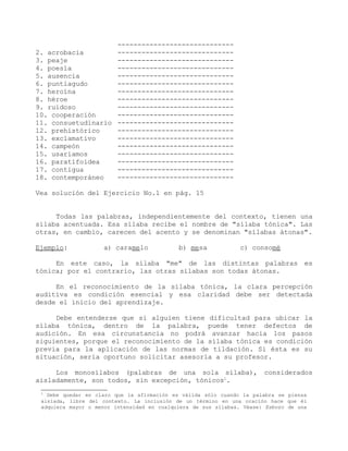 -----------------------------
2. acrobacia             -----------------------------
3. peaje                 -----------------------------
4. poesía                -----------------------------
5. ausencia              -----------------------------
6. puntiagudo            -----------------------------
7. heroína               -----------------------------
8. héroe                 -----------------------------
9. ruidoso               -----------------------------
10. cooperación          -----------------------------
11. consuetudinario      -----------------------------
12. prehistórico         -----------------------------
13. exclamativo          -----------------------------
14. campeón              -----------------------------
15. usaríamos            -----------------------------
16. paratifoidea         -----------------------------
17. contigua             -----------------------------
18. contemporáneo        -----------------------------

Vea solución del Ejercicio No.1 en pág. 15


     Todas las palabras, independientemente del contexto, tienen una
sílaba acentuada. Esa sílaba recibe el nombre de "sílaba tónica". Las
otras, en cambio, carecen del acento y se denominan "sílabas átonas".

Ejemplo:            a) caramelo             b) mesa            c) consomé

     En este caso, la sílaba "me" de las distintas palabras es
tónica; por el contrario, las otras sílabas son todas átonas.

     En el reconocimiento de la sílaba tónica, la clara percepción
auditiva es condición esencial y esa claridad debe ser detectada
desde el inicio del aprendizaje.

     Debe entenderse que si alguien tiene dificultad para ubicar la
sílaba tónica, dentro de la palabra, puede tener defectos de
audición. En esa circunstancia no podrá avanzar hacia los pasos
siguientes, porque el reconocimiento de la sílaba tónica es condición
previa para la aplicación de las normas de tildación. Si ésta es su
situación, sería oportuno solicitar asesoría a su profesor.

     Los monosílabos (palabras de una sola sílaba), considerados
aisladamente, son todos, sin excepción, tónicos1.
 1
   Debe quedar en claro que la afirmación es válida sólo cuando la palabra se piensa
 aislada, libre del contexto. La inclusión de un término en una oración hace que él
 adquiera mayor o menor intensidad en cualquiera de sus sílabas. Véase: Esbozo de una
 