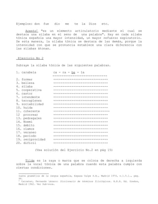 Ejemplos: don     fue     dio    me     te   la   Dios     etc.

     Acento2 "es un elemento articulatorio mediante el cual se
destaca una sílaba en el seno de una palabra". Hay en cada sílaba
tónica española una mayor intensidad, un mayor refuerzo espiratorio.
De esta manera, la sílaba tónica se destaca de las demás, porque la
intensidad con que se pronuncia establece una clara diferencia con
las sílabas átonas.


Ejercicio No 2

Subraye la sílaba tónica de las siguientes palabras.

1. carabela             ca - ra - be - la
                        ------------------------------
2. formar               ------------------------------
3. belleza              ------------------------------
4. sílaba               ------------------------------
5. cooperativa          ------------------------------
6. castor               ------------------------------
7. intendente           ------------------------------
8. terraplenes          ------------------------------
9. sociabilidad         ------------------------------
10. huida               ------------------------------
11. coherente           -------------------------------
12 procrear             ------------------------------
13. pedregales          ------------------------------
14. Noemí               ------------------------------
15. ámbito              ------------------------------
16. oíamos              ------------------------------
17. veraneo             ------------------------------
18. período             ------------------------------
19. reciprocidad        ------------------------------
20. difícil             ------------------------------

            (Vea solución del Ejercicio No.2 en pág 15)


     Tilde es la raya o marca que se coloca de derecha a izquierda
sobre la vocal tónica de una palabra cuando esta palabra cumple con
ciertas condiciones.

 nueva gramática de la lengua española, Espasa Calpe S.A., Madrid 1973, n.1.5.1., pág.
 64.
 2
   Carreter, Fernando Lázaro: Diccionario de términos filológicos. B.R.H. Ed. Gredos,
 Madrid 1962. Ver Sub-voce.
 