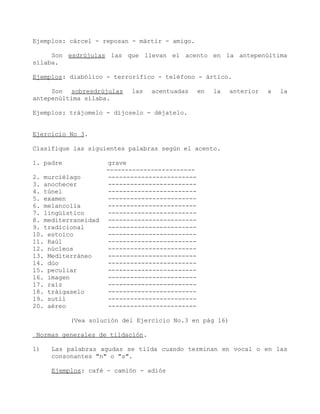 Ejemplos: cárcel - reposan - mártir - amigo.

     Son esdrújulas las que llevan el acento en la antepenúltima
sílaba.

Ejemplos: diabólico - terrorífico - teléfono - ártico.

     Son sobresdrújulas    las   acentuadas     en   la   anterior   a   la
antepenúltima sílaba.

Ejemplos: trájomelo - díjoselo - déjatelo.


Ejercicio No 3.

Clasifique las siguientes palabras según el acento.

1. padre             grave
                     ------------------------
2. murciélago        ------------------------
3. anochecer         ------------------------
4. túnel             ------------------------
5. examen            ------------------------
6. melancolía        ------------------------
7. lingüístico       ------------------------
8. mediterraneidad   ------------------------
9. tradicional       ------------------------
10. estoico          ------------------------
11. Raúl             ------------------------
12. núcleos          ------------------------
13. Mediterráneo     ------------------------
14. dúo              ------------------------
15. peculiar         ------------------------
16. imagen           ------------------------
17. raíz             ------------------------
18. tráigaselo       ------------------------
19. sutil            ------------------------
20. aéreo            ------------------------

           (Vea solución del Ejercicio No.3 en pág 16)

Normas generales de tildación.

1)   Las palabras agudas se tilda cuando terminan en vocal o en las
     consonantes "n" o "s".

     Ejemplos: café - camión - adiós
 