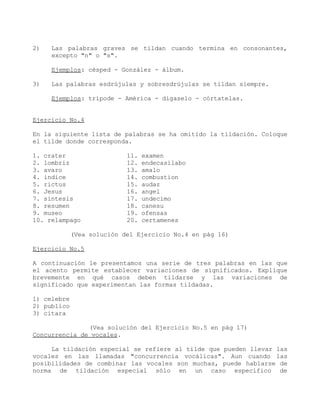 2)   Las palabras graves se tildan cuando termina en consonantes,
     excepto "n" o "s".

     Ejemplos: césped - González - álbum.

3)   Las palabras esdrújulas y sobresdrújulas se tildan siempre.

     Ejemplos: trípode - América - dígaselo - córtatelas.


Ejercicio No.4

En la siguiente lista de palabras se ha omitido la tildación. Coloque
el tilde donde corresponda.

1. crater                   11.   examen
2. lombriz                  12.   endecasilabo
3. avaro                    13.   amalo
4. indice                   14.   combustion
5. rictus                   15.   audaz
6. Jesus                    16.   angel
7. sintesis                 17.   undecimo
8. resumen                  18.   canesu
9. museo                    19.   ofensas
10. relampago               20.   certamenes

             (Vea solución del Ejercicio No.4 en pág 16)

Ejercicio No.5

A continuación le presentamos una serie de tres palabras en las que
el acento permite establecer variaciones de significados. Explique
brevemente en qué casos deben tildarse y las variaciones de
significado que experimentan las formas tildadas.

1) celebre
2) publico
3) citara

               (Vea solución del Ejercicio No.5 en pág 17)
Concurrencia de vocales.

     La tildación especial se refiere al tilde que pueden llevar las
vocales en las llamadas "concurrencia vocálicas". Aun cuando las
posibilidades de combinar las vocales son muchas, puede hablarse de
norma de tildación especial sólo en un caso específico de
 