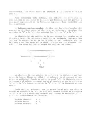 concurrencia. Los otros casos se asimilan a la llamada tildación
general.

     Para comprender esta materia, sin embargo, es necesario el
conocimiento de una serie de nociones que forzosamente son previas a
cualquier explicación de la tildación especial. Esos conceptos son
los siguientes:

     1) Calidad de las vocales. Se dice que las cinco vocales del
español se dividen, según su abertura, en abiertas y cerradas. Son
cerradas la "i" y la "u". Son abiertas las "a", la "e" y la "o".

     La disposición más gráfica es la que entrega las vocales en un
triángulo invertido (triángulo vocálico de Hellwag), indicando que
las que se encuentran en la parte superior del triángulo son las
cerradas y las que están en la parte inferior son las abiertas (ver
Fig. 1). Una línea horizontal separa las unas de las otras.


                 i---------------------/u
                                       /
                                     /
           --------e  ------------- /o ---
                                   /
                            /
                               /
                             a
                            Fig.1



     La abertura de las vocales se refiere a la distancia que hay
entre la lengua (dorso de ella) y el paladar, en el momento en que
éstas se articulan. Cuando se emite la vocal "a", la distancia entre
la lengua y el paladar es mayor que en el momento en que se articulan
la "e" y la "o". Cuando se emiten la "i" y la "u" la distancia es aun
menor.

     Puede decirse, entonces, que la arcada bucal está muy abierta
cuando se pronuncia la "a", un poco más cerrada cuando se pronuncia
la "e" y la "o", y mucho más cerrada, aún, cuando se articulan la "i"
y la "u". Fonéticamente se reconocen

     vocales cerradas    i   u
     vocales medias      e   o
     vocales abiertas    a
 