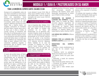 modulo 1 / Guia 8 / PASTOREADOS EN SU AMOR
TEMA: La unción del ESPÍRITU SANTO. (Salmos 23:5b)
Aunque en la antigüedad, antes de
que Jesús ascendiera al reino de los
cielos, la manifestación del Espíritu
Santo era esporádica, Jesús
prometió a Sus discípulos enviar la
promesa del Padre o el otro
Consolador, quién estará con ellos
siempre. Sabemos que Dios es trino:
Padre, Hijo y Espíritu Santo. Los
israelitas conocieron el ministerio
del Dios Padre. Cuando Jesús vino a
la tierra, por 3 años y medio, el
mundo conoció el ministerio del
Dios Hijo. En el Pentecostés se inició
el ministerio del Dios Espíritu Santo,
cuya culminación será en la segunda
venida del Señor Jesús. La meta que
Jesús estableció fue expresada por
Pablo al decir: (Efesios 4:13). Esto
solamente podemos lograrlo si
permitimos que el Espíritu Santo
viva en nuestro corazón.
1.- EL ESPÍRITU SANTO EN LA VIDA
DE JESÚS
A través del profeta Isaías, el Señor
dijo que el ministerio de Jesús se
caracterizaría por la plenitud del
Espíritu Santo (Isaías 11:1-2). Al
iniciar su ministerio, Jesús dio el
primer paso de obediencia, el de
bautismo en agua, y entonces fue
lleno del Espíritu Santo (Mateo
3:16-17). Después de que el Señor
venciera la tentación en el desierto,
Lucas destacó: (Lucas 4:14). Más el
Señor Jesús testificó al leer un texto
del Profeta Isaías, como lo relata el
evangelio de Lucas (Lucas 4:18-22)
(Mateo 12:28).
2.- SUMERGIDOS EN SU ESPÍRITU
Juan el bautista dijo: (Mateo 3:11)
(Juan 1:33) (Joel 2:28-29). El tiempo
del que habló el Profeta Joel
comenzó en la fiesta del
Pentecostés, en el aposento alto,
donde el Espíritu Santo se derramó
sobre los 120 discípulos que habían
perseverado en la oración (Hechos
2:1-4). Al escribir a los Corintios,
Pablo dice: (Corintios 12:13) (Gálatas
3:27) (Hechos 8:14-15). Mientras
Pedro hablaba en la casa de
Cornelio, le impactó ver que el
Espíritu Santo también se había
derramado sobre los gentiles, tal
como había acontecido con los
judíos (Hechos 10:44-46)
3.- PREPARÁNDONOS PARA RECIBIR
AL ESPÍRITU SANTO
(Hechos 1:8). El Señor había dicho
con anterioridad a los discípulos:
(Lucas 24:49). Jesús sopló el aliento
de vida en Sus discípulos. (Juan
20:22). Para Jesús era muy
importante que cada uno de Sus
seguidores aprendiera a caminar en
el Espíritu de Dios. Él mismo, siendo
Dios encarnado, necesitó la
presencia del Espíritu Santo para
desarrollar exitosamente la misión
que el Padre le había confiado.
IMPOSICIÓN DE MANOS Y
LLENURA DEL ESPÍRITU: Cuando
Pablo visitó la ciudad de Éfeso,
encontró algunos seguidores de
Juan el Bautista y les preguntó:
“¿Recibisteis el Espíritu Santo
cuando creísteis? (Hechos 19:2). Sin
embargo, ni siquiera sabían que
había Espíritu Santo. (Hechos 19:6:7).
LAS ARRAS DEL ESPÍRITU: (Efesios
1:13-14)
OREMOS POR LA LLENURA DEL
ESPÍRITU SANTO (Lucas 11:11-13)
MINISTERIO DEL ESPÍRITU
SANTO:
• Glorifica a Jesús revelándonos lo
que hay en Su corazón (Juan
16:14-15)
• Podemos sentir su presencia
dentro de nosotros (Juan 7:38-39)
• El Espíritu Santo nos guía (Juan
16:13)
• Intercede a través de nosotros
(Romanos 8:26)
• Nos reviste de poder (Hechos 1:8)
• Convence de pecado, justicia y
juicio (Juan 16:8-11)
• Nos guía a toda verdad (Juan
16:13)
• Se encarga de entregar los dones
divinos a los creyentes (1 Corintios
12:7-11)
• El carácter del creyente se refleja
en el fruto del Espíritu Santo que la
persona tenga (Gálatas 5:22-23).
La ausencia del Espíritu Santo en la
vida de un creyente equivale a tener
un cuerpo sin espíritu. El bautismo
en el Espíritu nos sumerge en la
presencia del Espíritu de Dios, el
cual inunda nuestro ser y da vida a
nuestro espíritu. Cuando
conocemos al Espíritu Santo, Él
empieza a obrar
sobrenaturalmente, ayudándonos a
guardar la vida cristiana y a crecer
en la relación con Dios y Su palabra.
El Espíritu de Dios es para cada
cristiano.
 