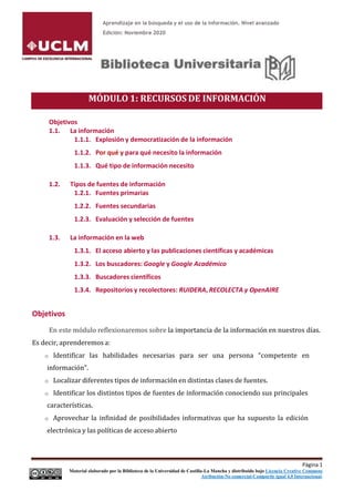 Aprendizaje en la búsqueda y el uso de la información. Nivel avanzado
Edición: Noviembre 2020
MÓDULO 1: RECURSOS DE INFORMACIÓN
Objetivos
1.1. La información
1.1.1. Explosión y democratización de la información
1.1.2. Por qué y para qué necesito la información
1.1.3. Qué tipo de información necesito
1.2. Tipos de fuentes de información
1.2.1. Fuentes primarias
1.2.2. Fuentes secundarias
1.2.3. Evaluación y selección de fuentes
1.3. La información en la web
1.3.1. El acceso abierto y las publicaciones científicas y académicas
1.3.2. Los buscadores: Google y Google Académico
1.3.3. Buscadores científicos
1.3.4. Repositorios y recolectores: RUIDERA, RECOLECTA y OpenAIRE
Objetivos
En este módulo reflexionaremos sobre la importancia de la información en nuestros días.
Es decir, aprenderemos a:
o Identificar las habilidades necesarias para ser una persona “competente en
información”.
o Localizar diferentes tipos de información en distintas clases de fuentes.
o Identificar los distintos tipos de fuentes de información conociendo sus principales
características.
o Aprovechar la infinidad de posibilidades informativas que ha supuesto la edición
electrónica y las políticas de acceso abierto
Página 1
Material elaborado por la Biblioteca de la Universidad de Castilla-La Mancha y distribuido bajo Licencia Creative Commons
Atribución-No comercial-Compartir igual 4.0 Internacional.
 