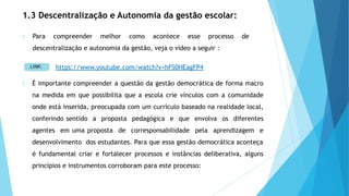1.3 Descentralização e Autonomia da gestão escolar:
Para compreender melhor como acontece esse processo de
descentralização e autonomia da gestão, veja o vídeo a seguir :
É importante compreender a questão da gestão democrática de forma macro
na medida em que possibilita que a escola crie vínculos com a comunidade
onde está inserida, preocupada com um currículo baseado na realidade local,
conferindo sentido a proposta pedagógica e que envolva os diferentes
agentes em uma proposta de corresponsabilidade pela aprendizagem e
desenvolvimento dos estudantes. Para que essa gestão democrática aconteça
é fundamental criar e fortalecer processos e instâncias deliberativa, alguns
princípios e instrumentos corroboram para este processo:
https://www.youtube.com/watch?v=hFS0HEagFP4
 