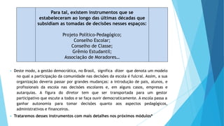 ▶ Deste modo, a gestão democrática, no Brasil, significa dizer que denota um modelo
no qual a participação da comunidade nas decisões da escola é fulcral. Assim, a sua
organização deveria passar por grandes mudanças: a introdução de pais, alunos, e
profissionais da escola nas decisões escolares e, em alguns casos, empresas e
autarquias. A figura do diretor tem que ser transportada para um gestor
participativo que escute a todos e se faça ouvir democraticamente. A escola passa a
ganhar autonomia para tomar decisões quanto aos aspectos pedagógicos,
administrativos e financeiros.
▶ Trataremos desses instrumentos com mais detalhes nos próximos módulos*
Para tal, existem instrumentos que se
estabeleceram ao longo das últimas décadas que
subsidiam as tomadas de decisões nesses espaços:
Projeto Político-Pedagógico;
Conselho Escolar;
Conselho de Classe;
Grêmio Estudantil;
Associação de Moradores…
 