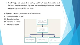 Da efetivação da gestão democrática, Art 9° A Gestão Democrática será
efetivada por intermédio dos seguintes mecanismos de participação, a serem
regulamentados pelo Poder Executivo:
I – Comissão Estadual Central de Gestão Democrática;
II – Assembleia Geral Escolar;
III – Conselho Escolar;
IV – Conselho de Classe;
V – Grêmio Estudantil.
 