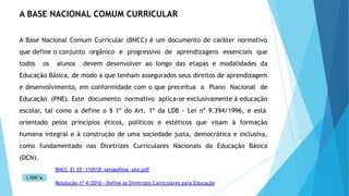 BNCC_EI_EF_110518_versaofinal_site.pdf
Resolução nº 4/2010 - Define as Diretrizes Curriculares para Educação
A BASE NACIONAL COMUM CURRICULAR
A Base Nacional Comum Curricular (BNCC) é um documento de caráter normativo
que define o conjunto orgânico e progressivo de aprendizagens essenciais que
todos os alunos devem desenvolver ao longo das etapas e modalidades da
Educação Básica, de modo a que tenham assegurados seus direitos de aprendizagem
e desenvolvimento, em conformidade com o que preceitua o Plano Nacional de
Educação (PNE). Este documento normativo aplica-se exclusivamente à educação
escolar, tal como a define o § 1º do Art. 1º da LDB - Lei nº 9.394/1996, e está
orientado pelos princípios éticos, políticos e estéticos que visam à formação
humana integral e à construção de uma sociedade justa, democrática e inclusiva,
como fundamentado nas Diretrizes Curriculares Nacionais da Educação Básica
(DCN).
 