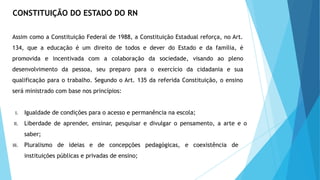 CONSTITUIÇÃO DO ESTADO DO RN
Assim como a Constituição Federal de 1988, a Constituição Estadual reforça, no Art.
134, que a educação é um direito de todos e dever do Estado e da família, é
promovida e incentivada com a colaboração da sociedade, visando ao pleno
desenvolvimento da pessoa, seu preparo para o exercício da cidadania e sua
qualificação para o trabalho. Segundo o Art. 135 da referida Constituição, o ensino
será ministrado com base nos princípios:
I. Igualdade de condições para o acesso e permanência na escola;
II. Liberdade de aprender, ensinar, pesquisar e divulgar o pensamento, a arte e o
saber;
III. Pluralismo de ideias e de concepções pedagógicas, e coexistência de
instituições públicas e privadas de ensino;
 