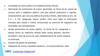 IV. Gratuidade do ensino público em estabelecimentos oficiais;
V. Valorização dos profissionais do ensino, garantidos, na forma da lei, planos de
carreira para o magistério público, com piso salarial profissional e ingresso,
exclusivamente, por concurso público de provas e títulos, observados os arts. 26,
§ 6°., e 110, assegurado regime jurídico único para todas as instituições
mantidas pelo Estado e melhor remuneração ao exercício do magistério nas
localidades não metropolitanas;
VI. Gestão democrática do ensino público, na forma da lei, assegurada a
eleição direta da respectiva direção pelos corpos docente, discente,
servidores e pais de alunos de cada estabelecimento de ensino estadual
ou municipal;
VII. Garantia de padrão de qualidade;
VIII. Adequação do ensino à realidade estadual e, circunstancialmente, local.
Constituição_Estadual.pdf
 