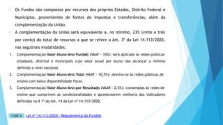 Os Fundos são compostos por recursos dos próprios Estados, Distrito Federal e
Municípios, provenientes de fontes de impostos e transferências, além da
complementação da União.
A complementação da União será equivalente a, no mínimo, 23% (vinte e três
por cento) do total de recursos a que se refere o Art. 3º da Lei 14.113/2020,
nas seguintes modalidades:
1. Complementação Valor Aluno-Ano Fundeb (VAAF - 10%): será aplicado às redes públicas
estaduais, distrital e municipais cujo valor anual por aluno não alcançar o mínimo
definido a nível nacional.
2. Complementação Valor Aluno-Ano Total (VAAT - 10,5%): destina-se às redes públicas de
ensino com baixa disponibilidade fiscal.
3. Complementação Valor Aluno-Ano por Resultado (VAAR - 2,5%): contemplas às redes de
ensino que cumprirem as condicionalidades e apresentarem melhoria dos indicadores
definidos no § 1º do Art. 14 da Lei nº 14.113/2020.
Lei nº 14.113/2020 - Regulamenta do Fundeb
 