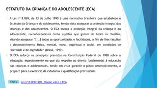 ESTATUTO DA CRIANÇA E DO ADOLESCENTE (ECA)
A Lei nº 8.069, de 13 de julho 1990 é uma normativa brasileira que estabelece o
Estatuto da Criança e do Adolescente, tendo vista assegurar a proteção integral das
crianças e dos adolescentes. O ECA invoca a proteção integral da criança e do
adolescente, reconhecendo-os como sujeitos que gozam de todos os direitos,
visando assegurar “[...] todas as oportunidades e facilidades, a fim de lhes facultar
o desenvolvimento físico, mental, moral, espiritual e social, em condições de
liberdade e de dignidade” (Brasil, 1990).
O ECA reforça os princípios previstos na Constituição Federal de 1988 sobre a
educação, especialmente no que diz respeito ao direito fundamental à educação
das crianças e adolescentes, tendo em vista garantir o pleno desenvolvimento, o
preparo para o exercício da cidadania e qualificação profissional.
Lei nº 8.069/1990 - Dispõe sobre o ECA
 