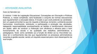 ATIVIDADE AVALIATIVA
Caro (a) Servidor (a):
O módulo 1 trata da Legislação Educacional, Concepções em Educação e Políticas
Públicas, e, nesse compêndio, será focalizado o conjunto de normas educacionais
que regulamentam a educação básica. A função a que você pretende se candidatar,
tem um papel primordial no que diz respeito a liderança, tornando o ambiente escolar
harmonioso, incentivando, sobretudo, a participação e produção das atividades,
delegando responsabilidade acompanhando as tarefas e transformando discursos
em ações, além de conduzir a instituição com eficiência e eficácia para o bom
funcionamento da escola e da qualidade dos trabalhos administrativos e
pedagógicos. Você, como candidato (a) a função de diretor (a) ou Vice-diretor (a),
deve ter o conhecimento das leis que regulamentam os processos administrativos
inerentes à gestão escolar, sendo um requisito essencial para o bom desempenho de
sua função.
 