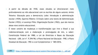 A partir da década de 1930, esses estudos se direcionaram mais
profundamente ao viés educacional com os escritos de alguns autores: Anísio
Teixeira: Educação para a democracia; Leão: Introdução à administração
escolar (1939); Querino Ribeiro: O Ensaio sobre uma teoria de Administração
Escolar (1953); e Lourenço Filho: Organização Escolar (1963), que são marcos
desse novo cenário educacional.
É neste cenário de mudanças e transformações que vive o Brasil a sua
redemocratização com a elaboração e promulgação de leis, a saber:
Constituição Federal de 1988; a Lei de Diretrizes e Bases da Educação
Nacional – LDB, Lei nº. 9.394/96; o Plano Nacional de Educação – PNE; o Plano
Estadual da Educação - PEE e a Lei Complementar n° 585/2016.
https://semanaacademica.org.br/system/files/artigos/artigo_1_-_pdf.pdf
 