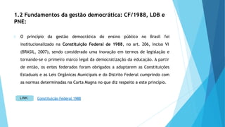 1.2 Fundamentos da gestão democrática: CF/1988, LDB e
PNE:
O princípio da gestão democrática do ensino público no Brasil foi
institucionalizado na Constituição Federal de 1988, no art. 206, Inciso VI
(BRASIL, 2007), sendo considerado uma inovação em termos de legislação e
tornando-se o primeiro marco legal da democratização da educação. A partir
de então, os entes federados foram obrigados a adaptarem as Constituições
Estaduais e as Leis Orgânicas Municipais e do Distrito Federal cumprindo com
as normas determinadas na Carta Magna no que diz respeito a este princípio.
Constituição Federal 1988
 
