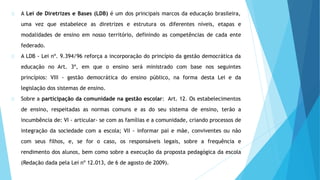 A Lei de Diretrizes e Bases (LDB) é um dos principais marcos da educação brasileira,
uma vez que estabelece as diretrizes e estrutura os diferentes níveis, etapas e
modalidades de ensino em nosso território, definindo as competências de cada ente
federado.
A LDB - Lei nº. 9.394/96 reforça a incorporação do princípio da gestão democrática da
educação no Art. 3º, em que o ensino será ministrado com base nos seguintes
princípios: VIII - gestão democrática do ensino público, na forma desta Lei e da
legislação dos sistemas de ensino.
Sobre a participação da comunidade na gestão escolar: Art. 12. Os estabelecimentos
de ensino, respeitadas as normas comuns e as do seu sistema de ensino, terão a
incumbência de: VI - articular- se com as famílias e a comunidade, criando processos de
integração da sociedade com a escola; VII - informar pai e mãe, conviventes ou não
com seus filhos, e, se for o caso, os responsáveis legais, sobre a frequência e
rendimento dos alunos, bem como sobre a execução da proposta pedagógica da escola
(Redação dada pela Lei nº 12.013, de 6 de agosto de 2009).
 