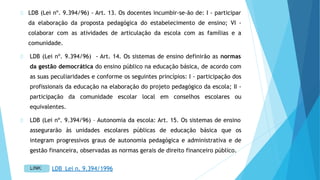 LDB (Lei nº. 9.394/96) - Art. 13. Os docentes incumbir-se-ão de: I - participar
da elaboração da proposta pedagógica do estabelecimento de ensino; VI -
colaborar com as atividades de articulação da escola com as famílias e a
comunidade.
LDB (Lei nº. 9.394/96) - Art. 14. Os sistemas de ensino definirão as normas
da gestão democrática do ensino público na educação básica, de acordo com
as suas peculiaridades e conforme os seguintes princípios: I - participação dos
profissionais da educação na elaboração do projeto pedagógico da escola; II -
participação da comunidade escolar local em conselhos escolares ou
equivalentes.
LDB (Lei nº. 9.394/96) – Autonomia da escola: Art. 15. Os sistemas de ensino
assegurarão às unidades escolares públicas de educação básica que os
integram progressivos graus de autonomia pedagógica e administrativa e de
gestão financeira, observadas as normas gerais de direito financeiro público.
LDB_Lei n. 9.394/1996
 