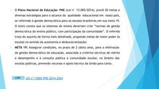 O Plano Nacional de Educação- PNE (Lei n° 13.005/2014), prevê 20 metas e
diversas estratégias para o alcance da qualidade educacional em nosso país,
se referindo à gestão democrática para as escolas brasileiras em sua meta 19.
O texto consta que os sistemas de ensino deveriam criar “normas de gestão
democrática do ensino público, com participação da comunidade”. O referido
trata do assunto de forma mais detalhada, propondo metas de maior poder às
escolas no sentido da autonomia e desburocratização:
META 19: Assegurar condições, no prazo de 2 (dois) anos, para a efetivação
da gestão democrática da educação, associada a critérios técnicos de mérito
e desempenho e à consulta pública à comunidade escolar, no âmbito das
escolas públicas, prevendo recursos e apoio técnico da União para tanto.
LEI nº 13005-PNE-2014-2024
 