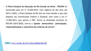 O Plano Estadual da Educação do Rio Grande do Norte – PEE/RN foi
sancionado pela Lei nº 10.049/2016. Com vigência de dez anos (de
2015 a 2025), o Plano Estadual do RN tem em vista atender o que está
disposto nas Constituições Federal e Estadual, bem como a Lei nº
13.005/2014, que aprova o PNE. Entres as dimensões previstas no
PEE/RN (2015-2025), tem-se a “gestão democrática: participação,
responsabilização e autonomia dos sistemas de ensino”.
LEI nº 10.049, DE 27-01-2016-APROVA PEE.PDF
 