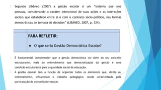 Segundo Libâneo (2007) a gestão escolar é um “sistema que une
pessoas, considerando o caráter intencional de suas ações e as interações
sociais que estabelece entre si e com o contexto sócio-político, nas formas
democráticas de tomada de decisões” (LIBÂNEO, 2007, p. 324).
É fundamental compreender que a gestão democrática vai além do seu conceito
estruturante, mais do entendimento que democratização da gestão é uma
condição estruturante para a qualidade social da educação.
A gestão escolar tem a função de organizar todos os elementos que, direta ou
indiretamente, influenciam o trabalho pedagógico, sendo caracterizada pela
participação da comunidade escolar.
PARA REFLETIR:
● O que seria Gestão Democrática Escolar?
 