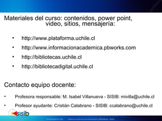 Universidad de Chile - Sistema de Servicios de Información y Bibliotecas - SISIB
Materiales del curso: contenidos, power point,
video, sitios, mensajería:
• http://www.plataforma.uchile.cl
• http://www.informacionacademica.pbworks.com
• http://bibliotecas.uchile.cl
• http://bibliotecadigital.uchile.cl
Contacto equipo docente:
• Profesora responsable: M. Isabel Villanueva - SISIB: mivilla@uchile.cl
• Profesor ayudante: Cristián Calabrano - SISIB: ccalabrano@uchile.cl
 
