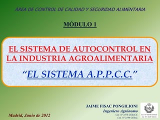 ÁREA DE CONTROL DE CALIDAD Y SEGURIDAD ALIMENTARIA


                        MÓDULO 1



EL SISTEMA DE AUTOCONTROL EN
LA INDUSTRIA AGROALIMENTARIA

      “EL SISTEMA A.P.P.C.C.”


                              JAIME FISAC PONGILIONI
                                      Ingeniero Agrónomo
Madrid, Junio de 2012                       Col. Nº 4578 COIACC
                                             Col. Nº 3199 COIAL
 