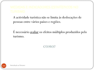 MEDIDAS E INDICADORES ESTATÍSTICOS NO
      TURISMO
          A actividade turística não se limita ás deslocações de
          pessoas entre vários países e regiões.

          É necessário avaliar os efeitos múltiplos produzidos pelo
          turismo.

                                 COMO?




100   Introdução ao Turismo
 