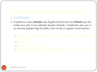 MEDIDAS E INDICADORES ESTATÍSTICOS NO TURISMO
      1. ENTRADAS
       Considera-se como entrada cada chegada à fronteira de um visitante que não
          resida nesse país. É um indicador bastante limitado e insuficiente para, por si
          só, sustentar qualquer tipo de análise, visto revelar os seguintes inconvenientes:

            •contagem feita por estimativa ( apenas são registados os visitantes
             fora da EU )
            •contagem múltipla
            •engloba turistas e excursionistas
            •a análise baseada apenas nas entradas não considera os efeitos do
             turismo: a procura de bens e serviços prestados




102   Introdução ao Turismo
 
