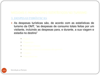MEDIDAS E INDICADORES ESTATÍSTICOS NO TURISMO
      3. DESPESAS TURÍSTICAS
       As despesas turísticas são, de acordo com as estatísticas de
          turismo da OMT, “as despesas de consumo totais feitas por um
          visitante, incluindo as despesas para, e durante, a sua viagem e
          estadia no destino”
                     Viagens
                     Alojamento
                     Refeições e bebidas
                     Animação, cultura e actividades desportivas
                     Compras
                     Outras despesas




105   Introdução ao Turismo
 