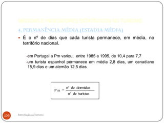 MEDIDAS E INDICADORES ESTATÍSTICOS NO TURISMO
      4. PERMANÊNCIA MÉDIA (ESTADIA MÉDIA)
       É o nº de dias que cada turista permanece, em média, no
          território nacional.

            -em Portugal a Pm variou, entre 1985 e 1995, de 10,4 para 7,7
            -um turista espanhol permanece em média 2,8 dias, um canadiano
             15,9 dias e um alemão 12,5 dias




                                   nº de dormidas
                              Pm
                                    nº de turistas




106   Introdução ao Turismo
 