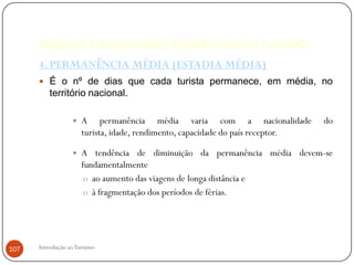 MEDIDAS E INDICADORES ESTATÍSTICOS NO TURISMO
      4. PERMANÊNCIA MÉDIA (ESTADIA MÉDIA)
       É o nº de dias que cada turista permanece, em média, no
          território nacional.

                     A permanência média varia com a nacionalidade              do
                      turista, idade, rendimento, capacidade do país receptor.

                     A tendência de diminuição da permanência média devem-se
                      fundamentalmente
                       o ao aumento das viagens de longa distância e
                       o à fragmentação dos períodos de férias.




107   Introdução ao Turismo
 