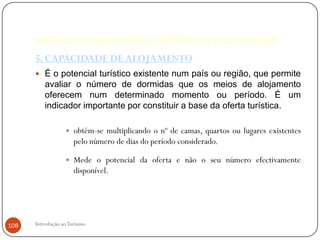 MEDIDAS E INDICADORES ESTATÍSTICOS NO TURISMO
      5. CAPACIDADE DE ALOJAMENTO
       É o potencial turístico existente num país ou região, que permite
          avaliar o número de dormidas que os meios de alojamento
          oferecem num determinado momento ou período. É um
          indicador importante por constituir a base da oferta turística.

                     obtém-se multiplicando o nº de camas, quartos ou lugares existentes
                      pelo número de dias do período considerado.

                     Mede o potencial da oferta e não o seu número efectivamente
                      disponível.




108   Introdução ao Turismo
 