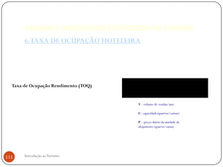 MEDIDAS E INDICADORES ESTATÍSTICOS NO TURISMO
       6. TAXA DE OCUPAÇÃO HOTELEIRA




  Taxa de Ocupação Rendimento (TOQ)                            V
                                      TOR                                    x 100
                                                   C x P x 365
                                            V - volume de vendas/ano

                                            C- capacidade(quartos/camas)

                                            P – preço diário da unidade de
                                            alojamento (quarto/cama)




111    Introdução ao Turismo
 
