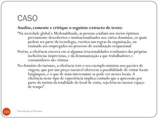 CASO
      Analise, comente e critique o seguinte extracto de texto:
      “Na sociedade global e Mcdonaldizada, as pessoas confiam nos meios óptimos
            previamente descobertos e institucionalizados nos vários domínios, os quais
            podem ser parte da tecnologia, escritos nas regras da organização, ou
            ensinado aos empregados no processo de socialização ocupacional.
      Porém, a eficiência encerra em si algumas irracionalidades resultantes das próprias
            ineficiências imprevistas, e da desumanização a que trabalhadores e
            consumidores são vitimas.
      No domínio do turismo, a eficiência tem o seu exemplo máximo nos pacotes de
            viagem, que por um preço razoável oferecem a possibilidade de visitar locais
            longínquos, e o que de mais interessante se pode ver nesses locais. A
            eficiência neste tipo de experiência implica contudo que a apreensão por
            parte do turista da totalidade do local de visita, seja feita no menor espaço
            de tempo”.




120   Introdução ao Turismo
 