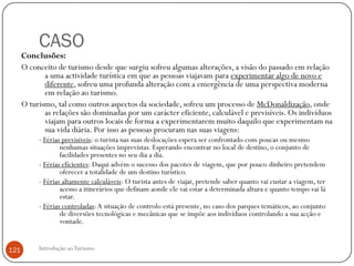 CASO
      Conclusões:
      O conceito de turismo desde que surgiu sofreu algumas alterações, a visão do passado em relação
             a uma actividade turística em que as pessoas viajavam para experimentar algo de novo e
             diferente, sofreu uma profunda alteração com a emergência de uma perspectiva moderna
             em relação ao turismo.
      O turismo, tal como outros aspectos da sociedade, sofreu um processo de McDonaldização, onde
             as relações são dominadas por um carácter eficiente, calculável e previsíveis. Os indivíduos
             viajam para outros locais de forma a experimentarem muito daquilo que experimentam na
             sua vida diária. Por isso as pessoas procuram nas suas viagens:
           - Férias previsíveis: o turista nas suas deslocações espera ser confrontado com poucas ou mesmo
                   nenhumas situações imprevistas. Esperando encontrar no local de destino, o conjunto de
                   facilidades presentes no seu dia a dia.
           - Férias eficientes: Daqui advém o sucesso dos pacotes de viagem, que por pouco dinheiro pretendem
                   oferecer a totalidade de um destino turístico.
           - Férias altamente calculáveis: O turista antes de viajar, pretende saber quanto vai custar a viagem, ter
                   acesso a itinerários que definam aonde ele vai estar a determinada altura e quanto tempo vai lá
                   estar.
           - Férias controladas: A situação de controlo está presente, no caso dos parques temáticos, ao conjunto
                   de diversões tecnológicas e mecânicas que se impõe aos indivíduos controlando a sua acção e
                   vontade.


121        Introdução ao Turismo
 