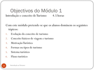Objectivos do Módulo 1
     Introdução e conceito de Turismo        4.5 horas

     Com este módulo pretende-se que os alunos dominem os seguintes
      tópicos:
     1.   Evolução do conceito de turismo
     2.   Conceito básicos de viagem e turismo
     3.   Motivação Turística
     4.   Formas ou tipos de turismo
     5.   Sistema turístico
     6.   Fluxo turístico

15        Introdução ao Turismo
 