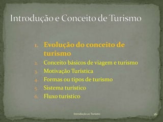 1. Evolução do conceito de
     turismo
2.   Conceito básicos de viagem e turismo
3.   Motivação Turística
4.   Formas ou tipos de turismo
5.   Sistema turístico
6.   Fluxo turístico

                Introdução ao Turismo       16
 