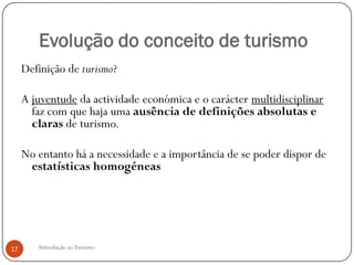 Evolução do conceito de turismo
     Definição de turismo?

     A juventude da actividade económica e o carácter multidisciplinar
       faz com que haja uma ausência de definições absolutas e
       claras de turismo.

     No entanto há a necessidade e a importância de se poder dispor de
      estatísticas homogéneas




17      Introdução ao Turismo
 