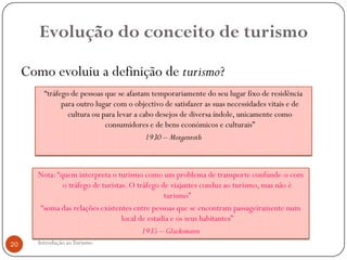 Evolução do conceito de turismo

     Como evoluiu a definição de turismo?
          “tráfego de pessoas que se afastam temporariamente do seu lugar fixo de residência
                para outro lugar com o objectivo de satisfazer as suas necessidades vitais e de
                  cultura ou para levar a cabo desejos de diversa índole, unicamente como
                              consumidores e de bens económicos e culturais”
                                            1930 – Morgenroth



        Nota: “quem interpreta o turismo como um problema de transporte confunde-o com
                o tráfego de turistas. O tráfego de viajantes conduz ao turismo, mas não é
                                                  turismo”
         “soma das relações existentes entre pessoas que se encontram passageiramente num
                                    local de estadia e os seus habitantes”
                                           1935 – Glucksmann
20      Introdução ao Turismo
 
