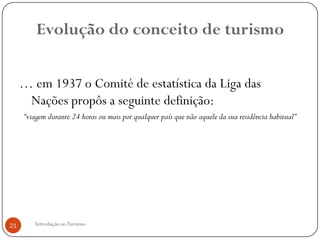 Evolução do conceito de turismo

     … em 1937 o Comité de estatística da Liga das
      Nações propôs a seguinte definição:
     “viagem durante 24 horas ou mais por qualquer país que não aquele da sua residência habitual”




21      Introdução ao Turismo
 