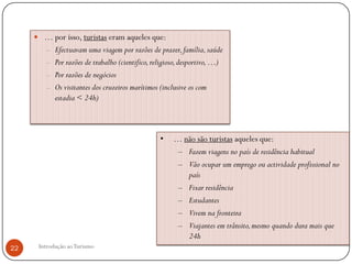  … por isso, turistas eram aqueles que:
        – Efectuavam uma viagem por razões de prazer, família, saúde
        – Por razões de trabalho (cientifico, religioso, desportivo, …)
        – Por razões de negócios
        – Os visitantes dos cruzeiros marítimos (inclusive os com
            estadia < 24h)



                                                 •    … não são turistas aqueles que:
                                                       – Fazem viagens no país de residência habitual
                                                       – Vão ocupar um emprego ou actividade profissional no
                                                         país
                                                       – Fixar residência
                                                       – Estudantes
                                                       – Vivem na fronteira
                                                       – Viajantes em trânsito, mesmo quando dura mais que
                                                         24h
22    Introdução ao Turismo
 