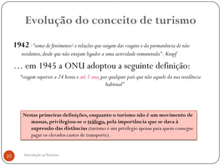 Evolução do conceito de turismo
     1942 - “soma de fenómenos? e relações que surgem das viagens e da permanência de não
        residentes, desde que não estejam ligados a uma actividade remunerada” - Krapf

     … em 1945 a ONU adoptou a seguinte definição:
        “viagem superior a 24 horas e até 1 ano, por qualquer país que não aquele da sua residência
                                                   habitual”



         Nestas primeiras definições, enquanto o turismo não é um movimento de
            massas, privilegiou-se o tráfego, pela importância que se dava à
            supressão das distâncias (turismo é um privilegio apenas para quem consegue
            pagar os elevados custos de transporte).


23        Introdução ao Turismo
 