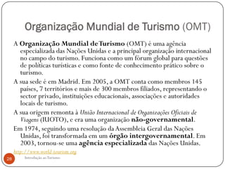 Organização Mundial de Turismo (OMT)
     A Organização Mundial de Turismo (OMT) é uma agência
       especializada das Nações Unidas e a principal organização internacional
       no campo do turismo. Funciona como um fórum global para questões
       de políticas turísticas e como fonte de conhecimento prático sobre o
       turismo.
     A sua sede é em Madrid. Em 2005, a OMT conta como membros 145
       países, 7 territórios e mais de 300 membros filiados, representando o
       sector privado, instituições educacionais, associações e autoridades
       locais de turismo.
     A sua origem remonta à União Internacional de Organizações Oficiais de
       Viagens (IUOTO), e era uma organização não-governamental.
     Em 1974, seguindo uma resolução da Assembleia Geral das Nações
       Unidas, foi transformada em um órgão intergovernamental. Em
       2003, tornou-se uma agência especializada das Nações Unidas.
     http://www.world-tourism.org
28        Introdução ao Turismo
 