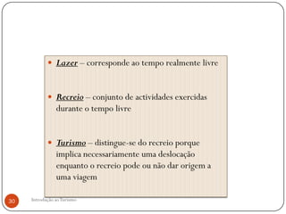  Lazer – corresponde ao tempo realmente livre



             Recreio – conjunto de actividades exercidas
                durante o tempo livre


             Turismo – distingue-se do recreio porque
                implica necessariamente uma deslocação
                enquanto o recreio pode ou não dar origem a
                uma viagem

30   Introdução ao Turismo
 