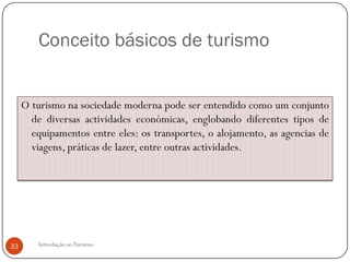 Conceito básicos de turismo


     O turismo na sociedade moderna pode ser entendido como um conjunto
       de diversas actividades económicas, englobando diferentes tipos de
       equipamentos entre eles: os transportes, o alojamento, as agencias de
       viagens, práticas de lazer, entre outras actividades.




33       Introdução ao Turismo
 