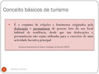 Conceito básicos de turismo

            É o conjunto de relações e fenómenos originados pela
             deslocação e permanência de pessoas fora do seu local
             habitual de residência, desde que tais deslocações e
             permanências não sejam utilizadas para o exercício de uma
             actividade lucrativa principal
                   Association Internationale des Experts Scientifiques du Tourisme (AIEST)




34       Introdução ao Turismo
 