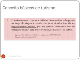 Conceito básicos de turismo

            O turismo compreende as actividades desenvolvidas pelas pessoas
             ao longo de viagens e estadas em locais situados fora do seu
             enquadramento habitual, por um período consecutivo que não
             ultrapasse um ano, para fins recreativos, de negócios, ou outros.
                   Organização Mundial do Turismo /World Tourism Organization (OMT /WTO), 1991.
                   Definição também adoptada pela ONU.




35       Introdução ao Turismo
 