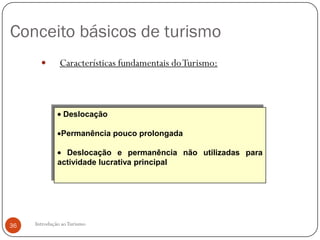 Conceito básicos de turismo
              Características fundamentais do Turismo:



                Deslocação

               Permanência pouco prolongada

                Deslocação e permanência não utilizadas para
              actividade lucrativa principal




36   Introdução ao Turismo
 