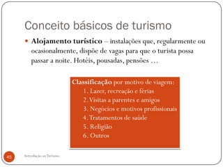 Conceito básicos de turismo
      Alojamento turístico – instalações que, regularmente ou
         ocasionalmente, dispõe de vagas para que o turista possa
         passar a noite. Hotéis, pousadas, pensões …

                             Classificação por motivo de viagem:
                                1. Lazer, recreação e férias
                                2. Visitas a parentes e amigos
                                3. Negócios e motivos profissionais
                                4. Tratamentos de saúde
                                5. Religião
                                6. Outros

45   Introdução ao Turismo
 