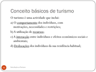 Conceito básicos de turismo
     O turismo é uma actividade que inclui:
     a) O comportamento dos indivíduos, com
        motivações, necessidades e restrições;
     b) A utilização de recursos;
     c) A interacção entre indivíduos e efeitos económicos sociais e
        ambientais;
     d) Deslocações dos indivíduos da sua residência habitual;




46   Introdução ao Turismo
 